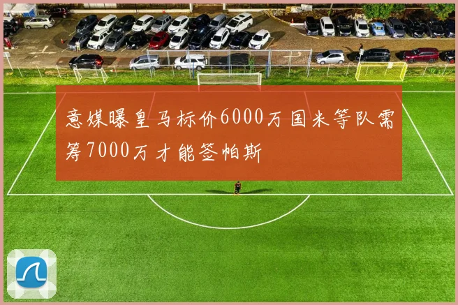 意媒曝皇马标价6000万国米等队需筹7000万才能签帕斯