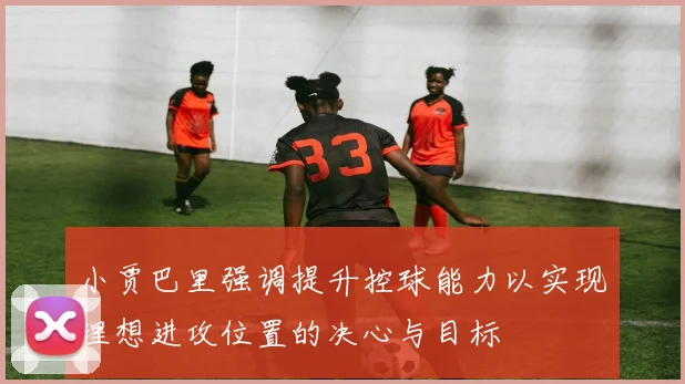 小贾巴里强调提升控球能力以实现理想进攻位置的决心与目标