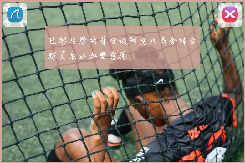 巴黎与摩纳哥洽谈阿克利乌舍转会球员表达加盟意愿