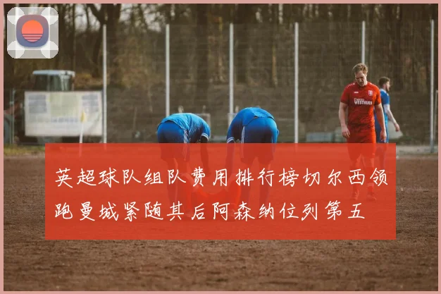 英超球队组队费用排行榜切尔西领跑曼城紧随其后阿森纳位列第五