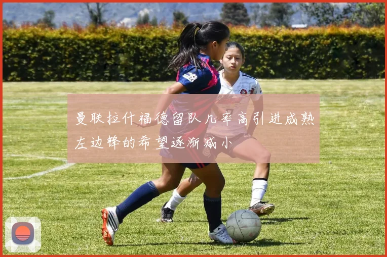 曼联拉什福德留队几率高引进成熟左边锋的希望逐渐减小