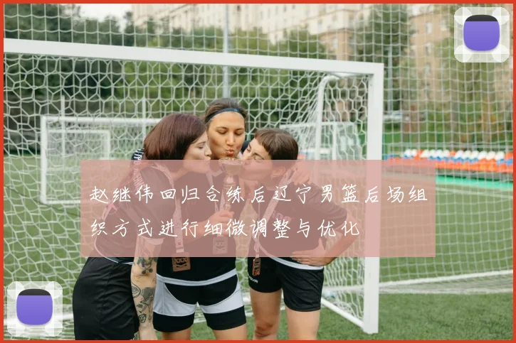 赵继伟回归合练后辽宁男篮后场组织方式进行细微调整与优化