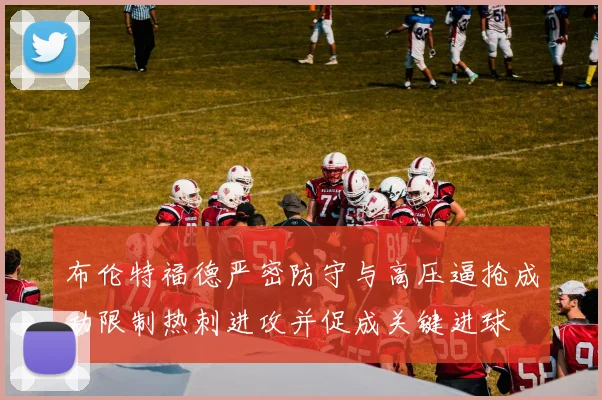 布伦特福德严密防守与高压逼抢成功限制热刺进攻并促成关键进球
