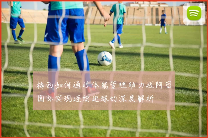 梅西如何通过体能管理助力迈阿密国际实现连续进球的深度解析