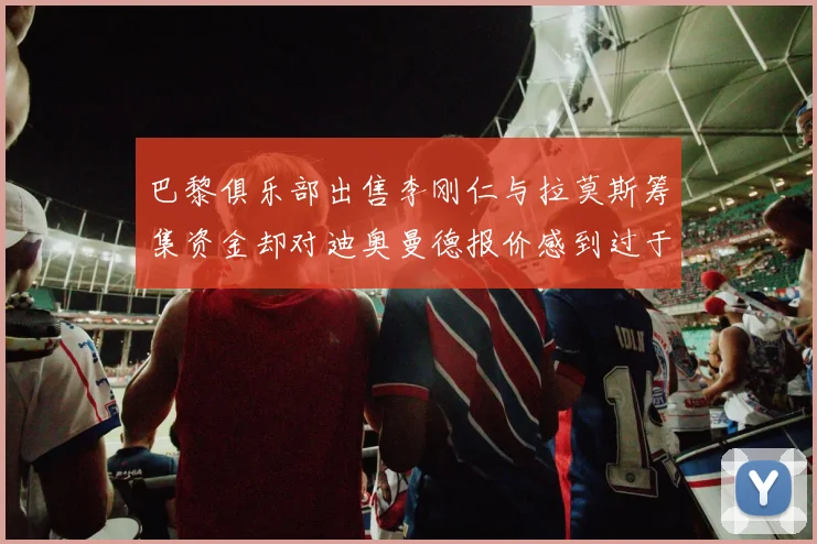 巴黎俱乐部出售李刚仁与拉莫斯筹集资金却对迪奥曼德报价感到过于昂贵